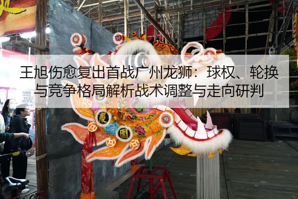 王旭伤愈复出首战广州龙狮：球权、轮换与竞争格局解析战术调整与走向研判